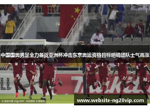 中国国奥男足全力备战亚洲杯冲击东京奥运资格目标明确团队士气高涨